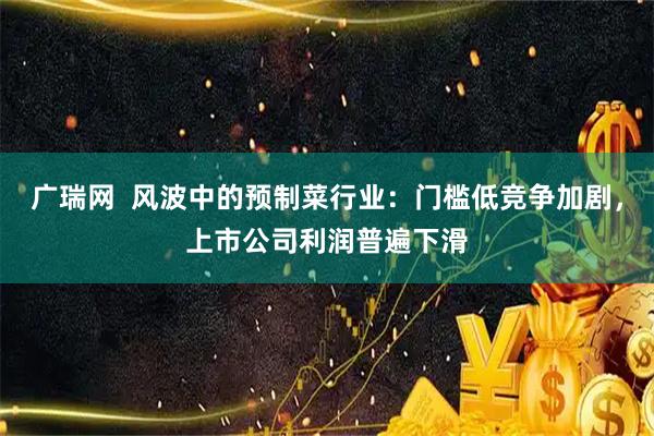 广瑞网  风波中的预制菜行业：门槛低竞争加剧，上市公司利润普遍下滑