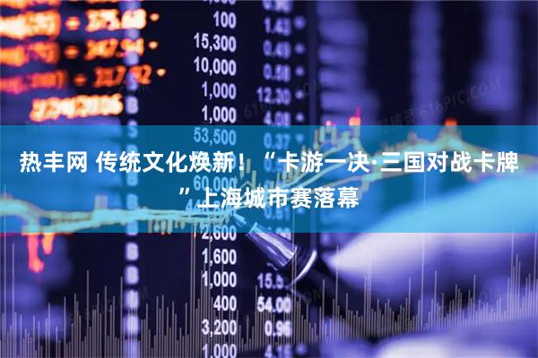 热丰网 传统文化焕新！“卡游一决·三国对战卡牌”上海城市赛落幕