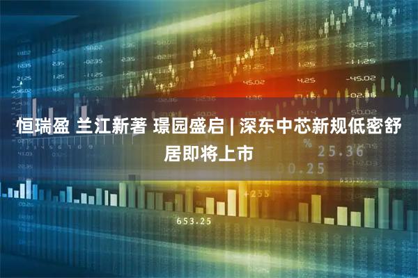 恒瑞盈 兰江新著 璟园盛启 | 深东中芯新规低密舒居即将上市