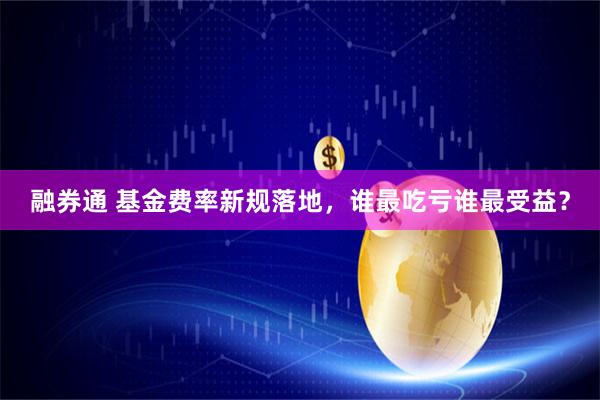融券通 基金费率新规落地，谁最吃亏谁最受益？