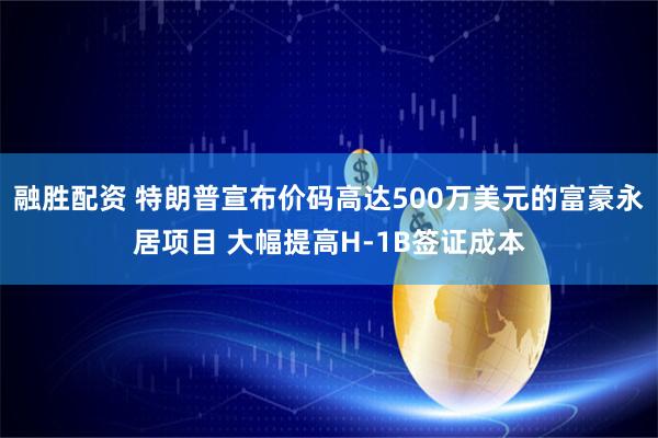 融胜配资 特朗普宣布价码高达500万美元的富豪永居项目 大幅提高H-1B签证成本
