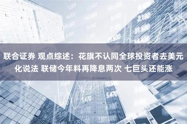 联合证券 观点综述：花旗不认同全球投资者去美元化说法 联储今年料再降息两次 七巨头还能涨
