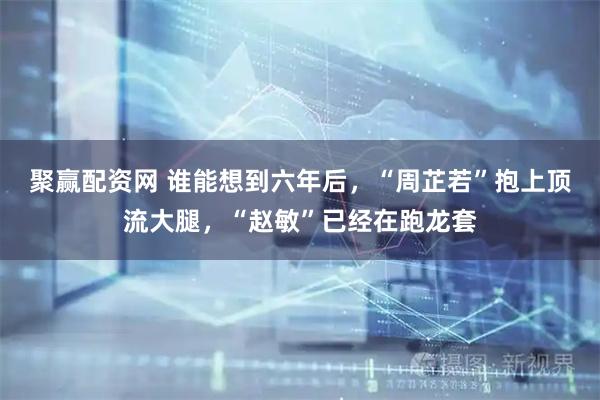 聚赢配资网 谁能想到六年后，“周芷若”抱上顶流大腿，“赵敏”已经在跑龙套