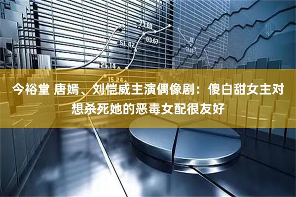 今裕堂 唐嫣、刘恺威主演偶像剧：傻白甜女主对想杀死她的恶毒女配很友好