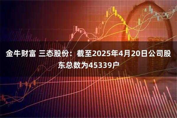 金牛财富 三态股份：截至2025年4月20日公司股东总数为45339户
