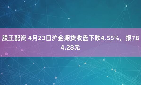股王配资 4月23日沪金期货收盘下跌4.55%，报784.28元