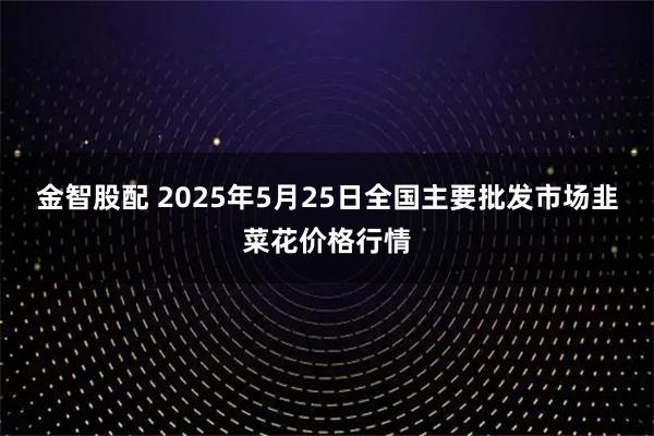 金智股配 2025年5月25日全国主要批发市场韭菜花价格行情