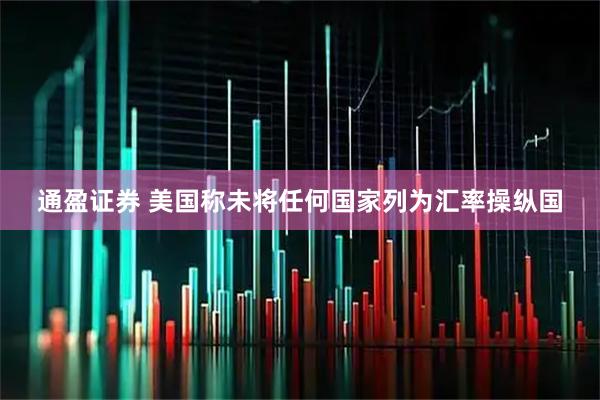 通盈证券 美国称未将任何国家列为汇率操纵国