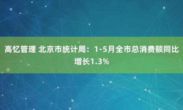 高忆管理 北京市统计局：1-5月全市总消费额同比增长1.3%