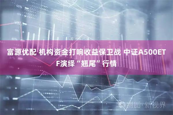 富源优配 机构资金打响收益保卫战 中证A500ETF演绎“翘尾”行情