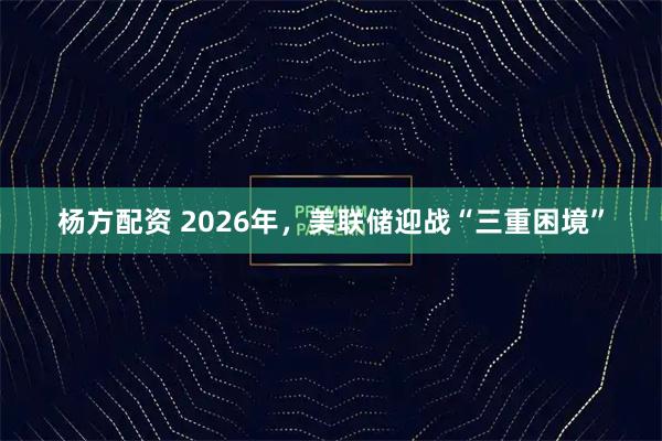 杨方配资 2026年，美联储迎战“三重困境”