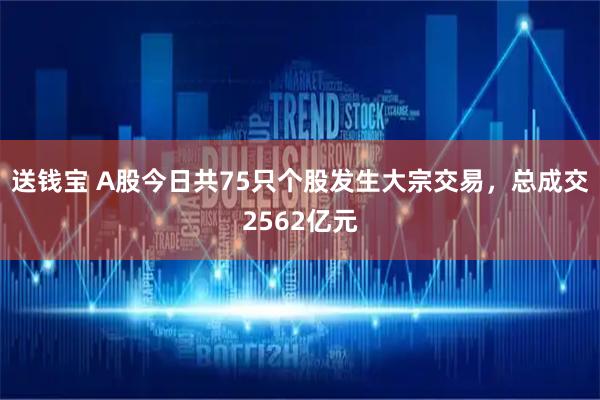 送钱宝 A股今日共75只个股发生大宗交易，总成交2562亿元