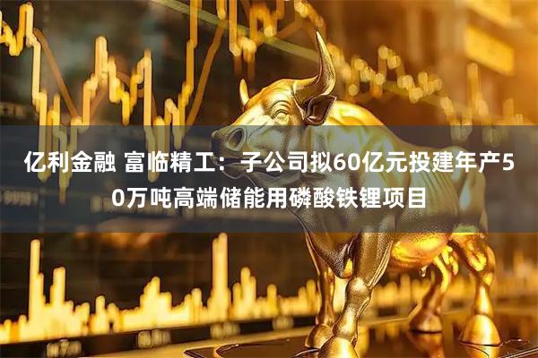 亿利金融 富临精工：子公司拟60亿元投建年产50万吨高端储能用磷酸铁锂项目