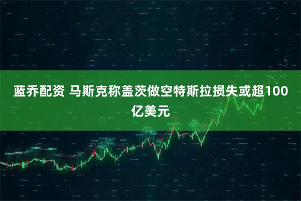 蓝乔配资 马斯克称盖茨做空特斯拉损失或超100亿美元