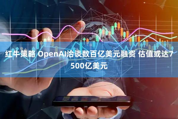 红牛策略 OpenAI洽谈数百亿美元融资 估值或达7500亿美元
