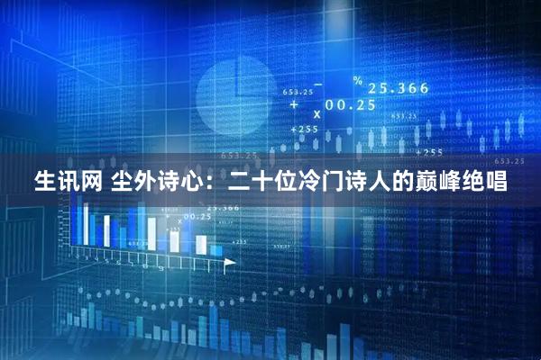 生讯网 尘外诗心：二十位冷门诗人的巅峰绝唱