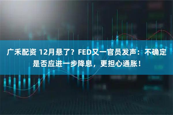 广禾配资 12月悬了？FED又一官员发声：不确定是否应进一步降息，更担心通胀！
