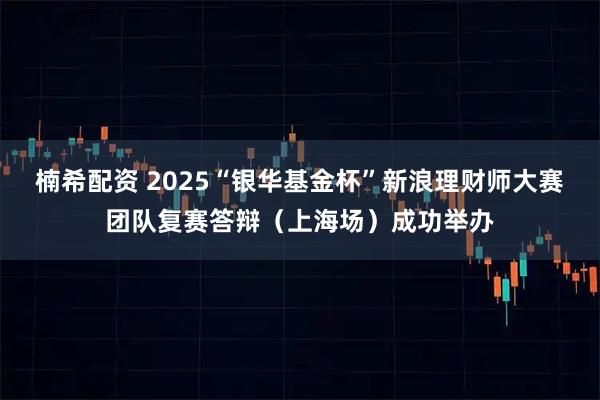 楠希配资 2025“银华基金杯”新浪理财师大赛团队复赛答辩（上海场）成功举办