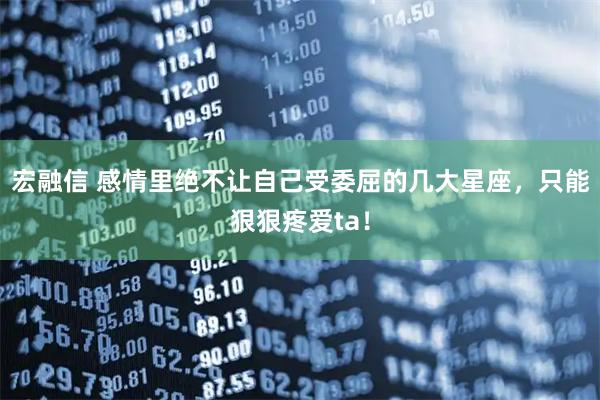 宏融信 感情里绝不让自己受委屈的几大星座，只能狠狠疼爱ta！
